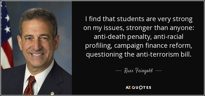 I find that students are very strong on my issues, stronger than anyone: anti-death penalty, anti-racial profiling, campaign finance reform, questioning the anti-terrorism bill. - Russ Feingold