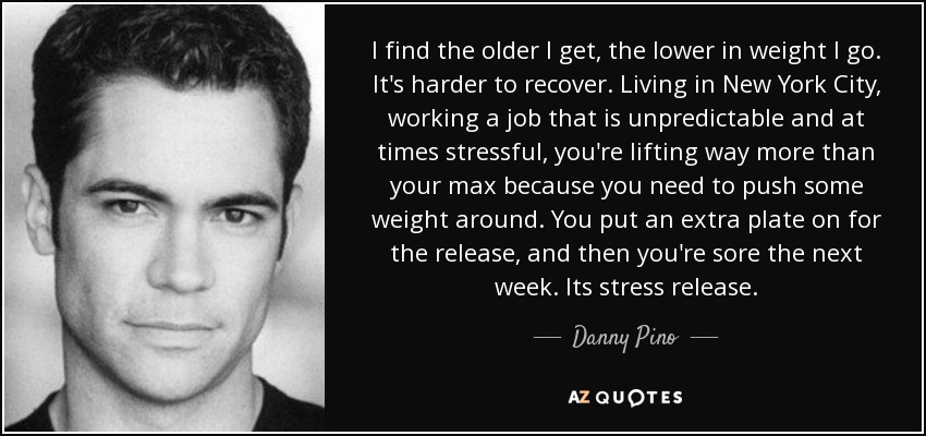 I find the older I get, the lower in weight I go. It's harder to recover. Living in New York City, working a job that is unpredictable and at times stressful, you're lifting way more than your max because you need to push some weight around. You put an extra plate on for the release, and then you're sore the next week. Its stress release. - Danny Pino