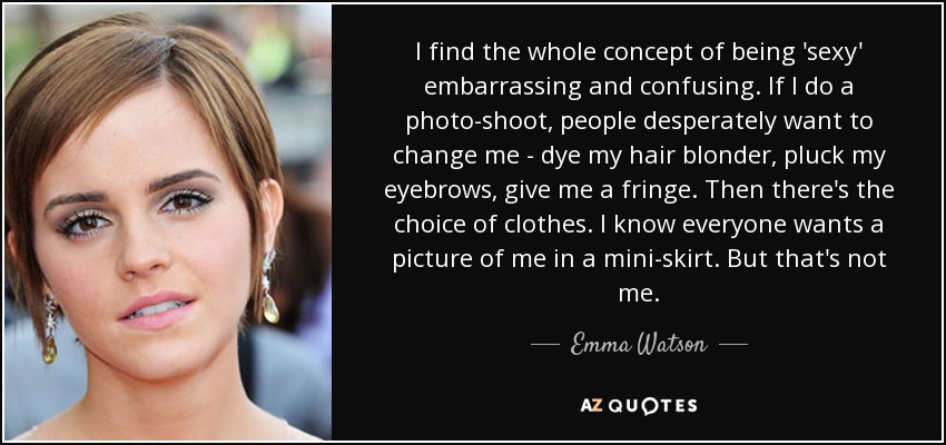 I find the whole concept of being 'sexy' embarrassing and confusing. If I do a photo-shoot, people desperately want to change me - dye my hair blonder, pluck my eyebrows, give me a fringe. Then there's the choice of clothes. I know everyone wants a picture of me in a mini-skirt. But that's not me. - Emma Watson