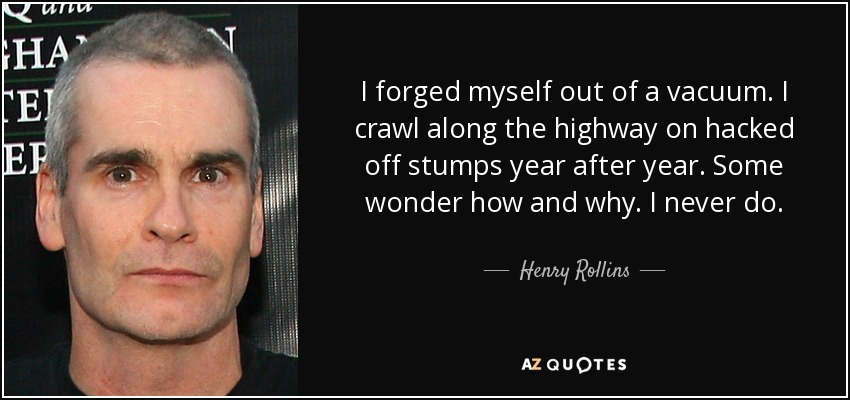 I forged myself out of a vacuum. I crawl along the highway on hacked off stumps year after year. Some wonder how and why. I never do. - Henry Rollins