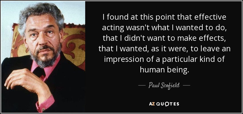 I found at this point that effective acting wasn't what I wanted to do, that I didn't want to make effects, that I wanted, as it were, to leave an impression of a particular kind of human being. - Paul Scofield