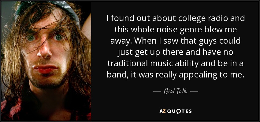 I found out about college radio and this whole noise genre blew me away. When I saw that guys could just get up there and have no traditional music ability and be in a band, it was really appealing to me. - Girl Talk