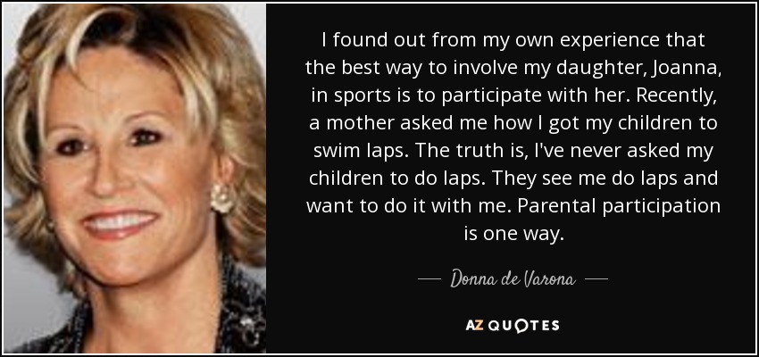 I found out from my own experience that the best way to involve my daughter, Joanna, in sports is to participate with her. Recently, a mother asked me how I got my children to swim laps. The truth is, I've never asked my children to do laps. They see me do laps and want to do it with me. Parental participation is one way. - Donna de Varona