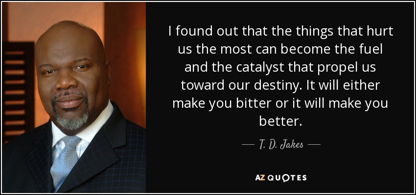 I found out that the things that hurt us the most can become the fuel and the catalyst that propel us toward our destiny. It will either make you bitter or it will make you better. - T. D. Jakes