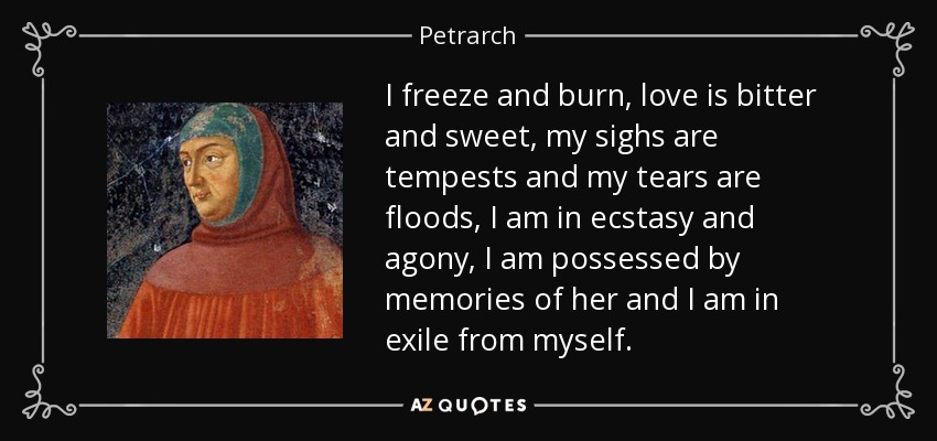 I freeze and burn, love is bitter and sweet, my sighs are tempests and my tears are floods, I am in ecstasy and agony, I am possessed by memories of her and I am in exile from myself. - Petrarch