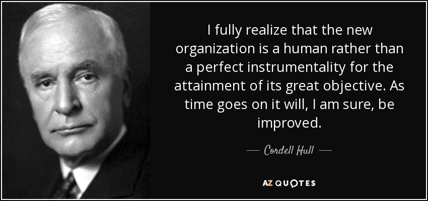 I fully realize that the new organization is a human rather than a perfect instrumentality for the attainment of its great objective. As time goes on it will, I am sure, be improved. - Cordell Hull