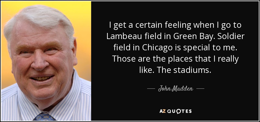 Tengo una sensación especial cuando voy al Lambeau Field de Green Bay. El Soldier Field de Chicago es especial para mí. Esos son los lugares que realmente me gustan. Los estadios. - John Madden