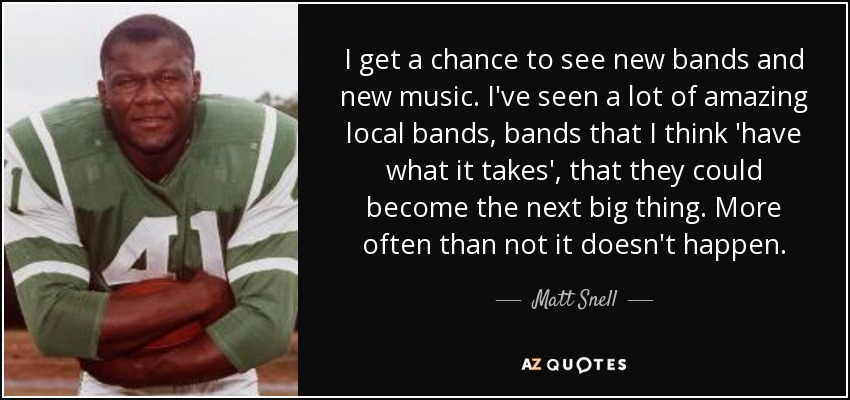 I get a chance to see new bands and new music. I've seen a lot of amazing local bands, bands that I think 'have what it takes', that they could become the next big thing. More often than not it doesn't happen. - Matt Snell