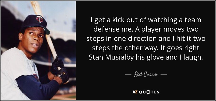 I get a kick out of watching a team defense me. A player moves two steps in one direction and I hit it two steps the other way. It goes right Stan Musialby his glove and I laugh. - Rod Carew