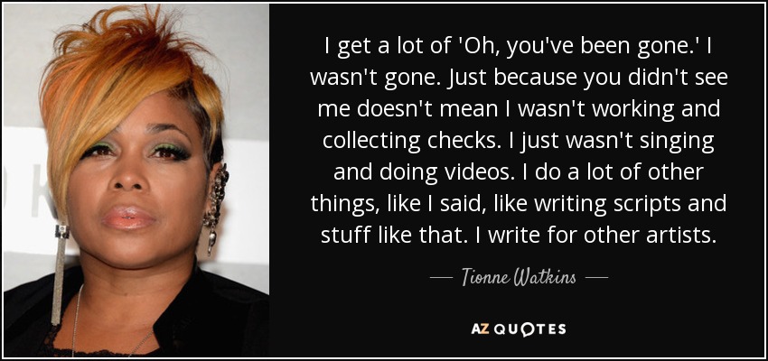 I get a lot of 'Oh, you've been gone.' I wasn't gone. Just because you didn't see me doesn't mean I wasn't working and collecting checks. I just wasn't singing and doing videos. I do a lot of other things, like I said, like writing scripts and stuff like that. I write for other artists. - Tionne Watkins