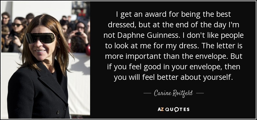 Me dan un premio por ser la mejor vestida, pero al fin y al cabo no soy Daphne Guinness. No me gusta que la gente me mire por mi vestido. La carta es más importante que el sobre. Pero si te sientes bien en el sobre, entonces te sentirás mejor contigo misma. - Carine Roitfeld