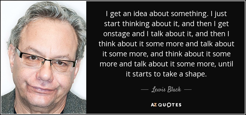 I get an idea about something. I just start thinking about it, and then I get onstage and I talk about it, and then I think about it some more and talk about it some more, and think about it some more and talk about it some more, until it starts to take a shape. - Lewis Black