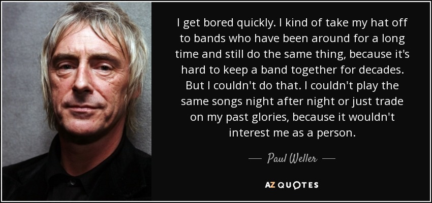 I get bored quickly. I kind of take my hat off to bands who have been around for a long time and still do the same thing, because it's hard to keep a band together for decades. But I couldn't do that. I couldn't play the same songs night after night or just trade on my past glories, because it wouldn't interest me as a person. - Paul Weller