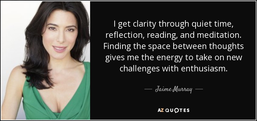 I get clarity through quiet time, reflection, reading, and meditation. Finding the space between thoughts gives me the energy to take on new challenges with enthusiasm. - Jaime Murray