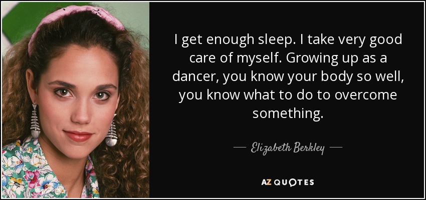 I get enough sleep. I take very good care of myself. Growing up as a dancer, you know your body so well, you know what to do to overcome something. - Elizabeth Berkley