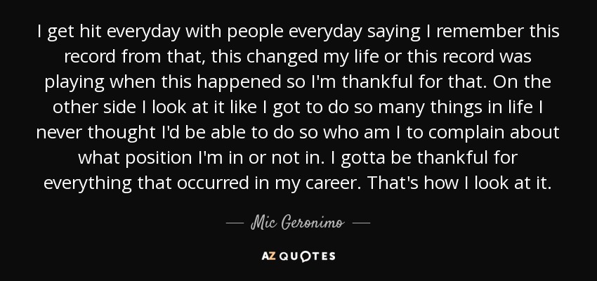 I get hit everyday with people everyday saying I remember this record from that, this changed my life or this record was playing when this happened so I'm thankful for that. On the other side I look at it like I got to do so many things in life I never thought I'd be able to do so who am I to complain about what position I'm in or not in. I gotta be thankful for everything that occurred in my career. That's how I look at it. - Mic Geronimo