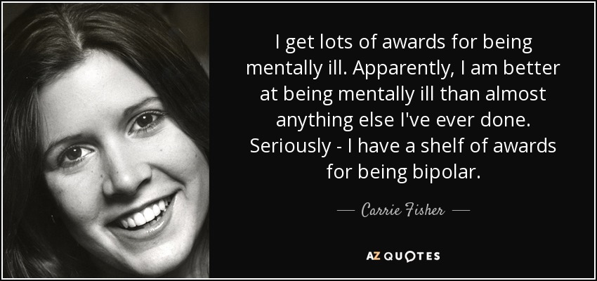 I get lots of awards for being mentally ill. Apparently, I am better at being mentally ill than almost anything else I've ever done. Seriously - I have a shelf of awards for being bipolar. - Carrie Fisher