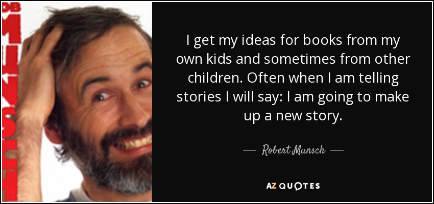 I get my ideas for books from my own kids and sometimes from other children. Often when I am telling stories I will say: I am going to make up a new story. - Robert Munsch