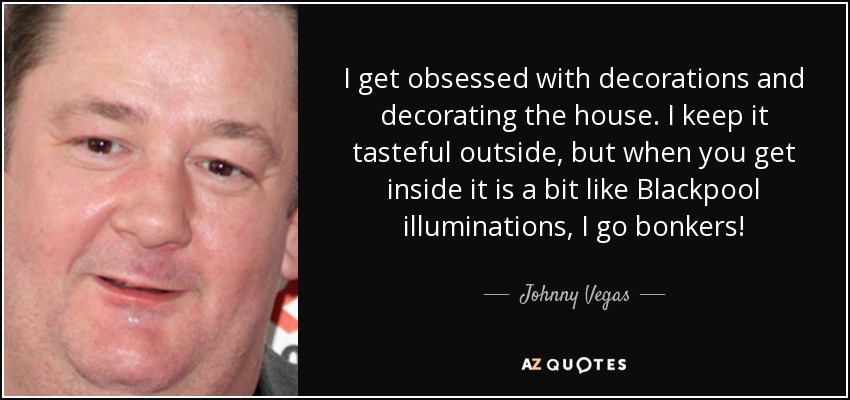 I get obsessed with decorations and decorating the house. I keep it tasteful outside, but when you get inside it is a bit like Blackpool illuminations, I go bonkers! - Johnny Vegas