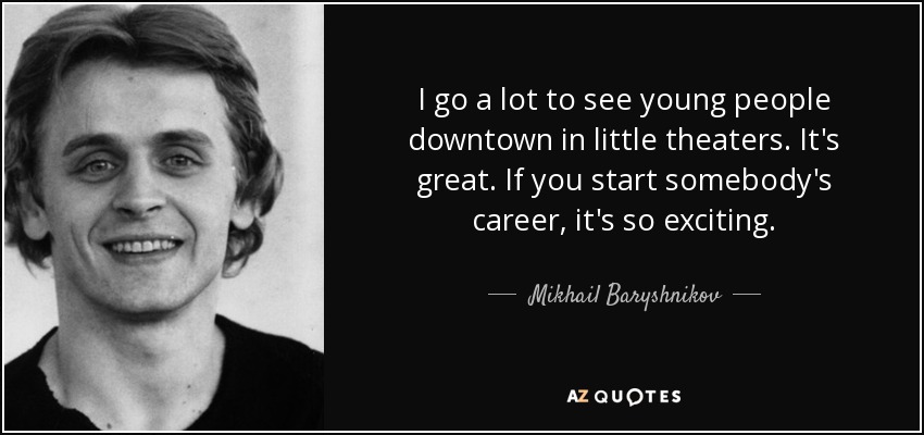 I go a lot to see young people downtown in little theaters. It's great. If you start somebody's career, it's so exciting. - Mikhail Baryshnikov