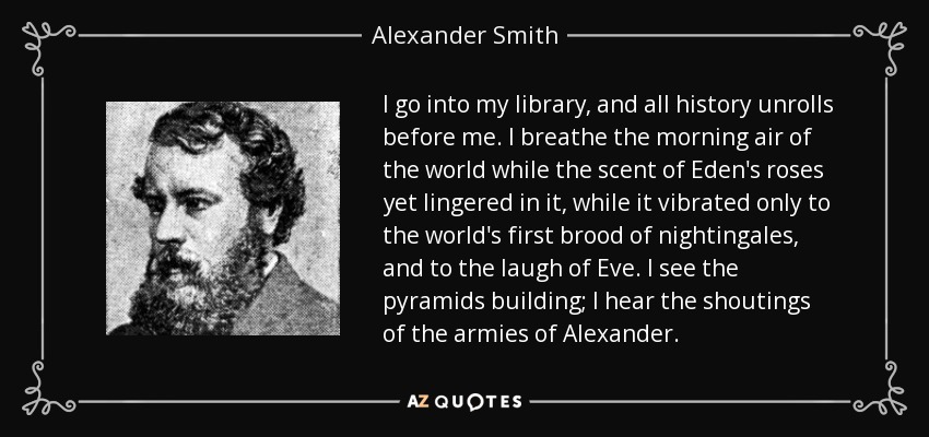 I go into my library, and all history unrolls before me. I breathe the morning air of the world while the scent of Eden's roses yet lingered in it, while it vibrated only to the world's first brood of nightingales, and to the laugh of Eve. I see the pyramids building; I hear the shoutings of the armies of Alexander. - Alexander Smith