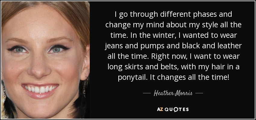 I go through different phases and change my mind about my style all the time. In the winter, I wanted to wear jeans and pumps and black and leather all the time. Right now, I want to wear long skirts and belts, with my hair in a ponytail. It changes all the time! - Heather Morris