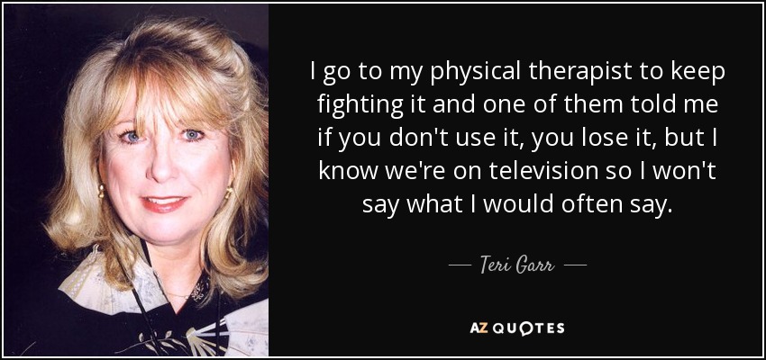 I go to my physical therapist to keep fighting it and one of them told me if you don't use it, you lose it, but I know we're on television so I won't say what I would often say. - Teri Garr