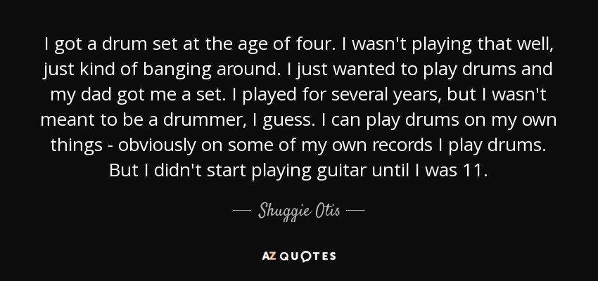 I got a drum set at the age of four. I wasn't playing that well, just kind of banging around. I just wanted to play drums and my dad got me a set. I played for several years, but I wasn't meant to be a drummer, I guess. I can play drums on my own things - obviously on some of my own records I play drums. But I didn't start playing guitar until I was 11. - Shuggie Otis