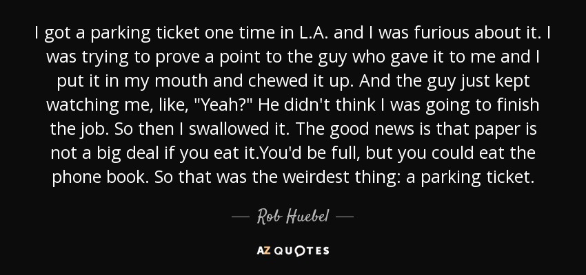 I got a parking ticket one time in L.A. and I was furious about it. I was trying to prove a point to the guy who gave it to me and I put it in my mouth and chewed it up. And the guy just kept watching me, like, 