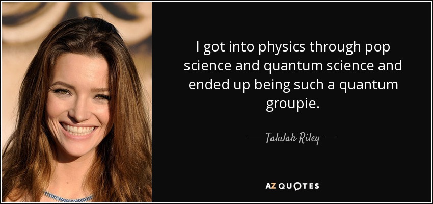 I got into physics through pop science and quantum science and ended up being such a quantum groupie. - Talulah Riley