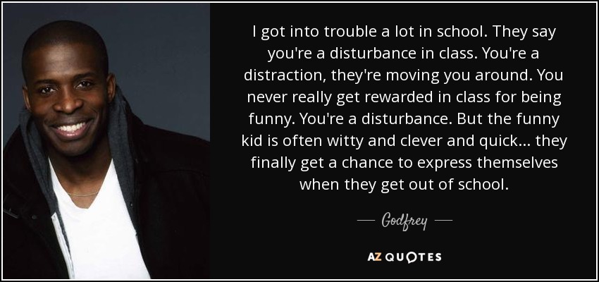 I got into trouble a lot in school. They say you're a disturbance in class. You're a distraction, they're moving you around. You never really get rewarded in class for being funny. You're a disturbance. But the funny kid is often witty and clever and quick... they finally get a chance to express themselves when they get out of school. - Godfrey