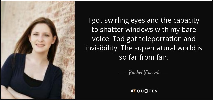 I got swirling eyes and the capacity to shatter windows with my bare voice. Tod got teleportation and invisibility. The supernatural world is so far from fair. - Rachel Vincent