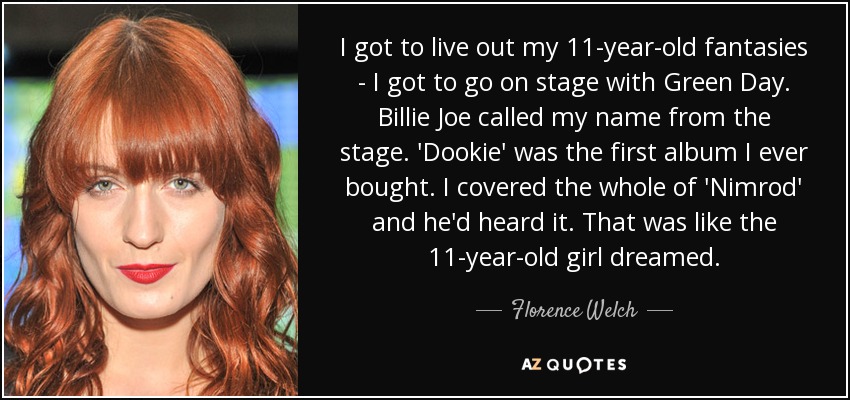 I got to live out my 11-year-old fantasies - I got to go on stage with Green Day. Billie Joe called my name from the stage. 'Dookie' was the first album I ever bought. I covered the whole of 'Nimrod' and he'd heard it. That was like the 11-year-old girl dreamed. - Florence Welch