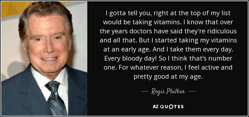 I gotta tell you, right at the top of my list would be taking vitamins. I know that over the years doctors have said they're ridiculous and all that. But I started taking my vitamins at an early age. And I take them every day. Every bloody day! So I think that's number one. For whatever reason, I feel active and pretty good at my age. - Regis Philbin