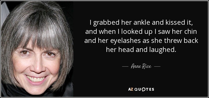 I grabbed her ankle and kissed it, and when I looked up I saw her chin and her eyelashes as she threw back her head and laughed. - Anne Rice