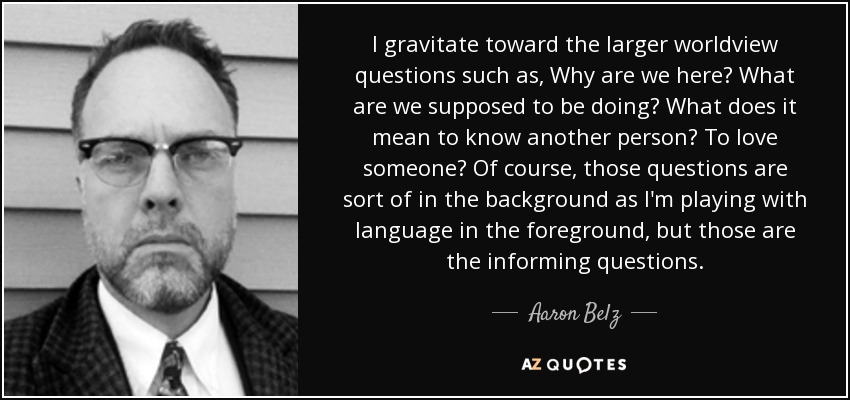 I gravitate toward the larger worldview questions such as, Why are we here? What are we supposed to be doing? What does it mean to know another person? To love someone? Of course, those questions are sort of in the background as I'm playing with language in the foreground, but those are the informing questions. - Aaron Belz