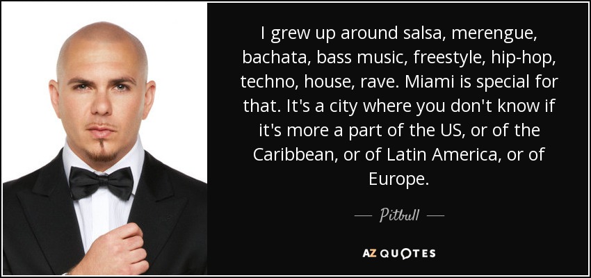 I grew up around salsa, merengue, bachata, bass music, freestyle, hip-hop, techno, house, rave. Miami is special for that. It's a city where you don't know if it's more a part of the US, or of the Caribbean, or of Latin America, or of Europe. - Pitbull