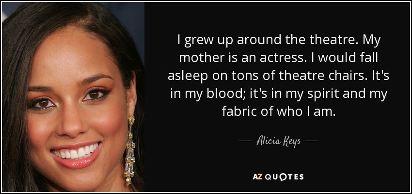 Crecí en torno al teatro. Mi madre es actriz. Me quedaba dormida en montones de sillas de teatro. Lo llevo en la sangre, en el espíritu y en la esencia de lo que soy. - Alicia Keys