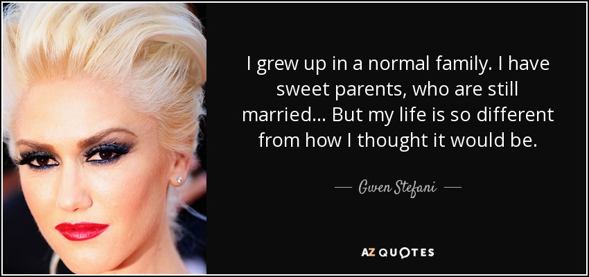 I grew up in a normal family. I have sweet parents, who are still married... But my life is so different from how I thought it would be. - Gwen Stefani