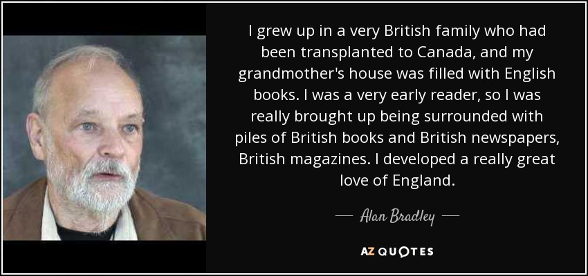 Crecí en una familia muy británica que se había trasladado a Canadá, y la casa de mi abuela estaba llena de libros ingleses. Fui una lectora muy precoz, así que crecí rodeada de montones de libros británicos y periódicos y revistas británicos. Desarrollé un gran amor por Inglaterra. - Alan Bradley