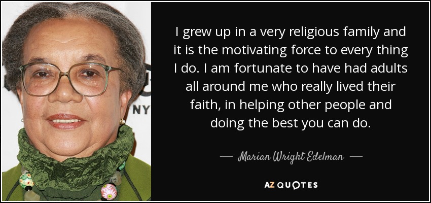 I grew up in a very religious family and it is the motivating force to every thing I do. I am fortunate to have had adults all around me who really lived their faith, in helping other people and doing the best you can do. - Marian Wright Edelman