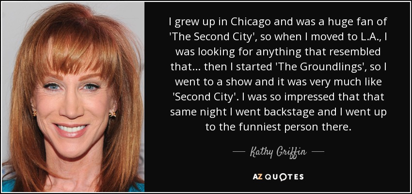 Crecí en Chicago y era un gran fan de 'The Second City', así que cuando me mudé a Los Ángeles, buscaba cualquier cosa que se pareciera a aquello... entonces empecé 'The Groundlings', así que fui a un espectáculo y era muy parecido a 'Second City'. Yo estaba tan impresionado que esa misma noche me fui detrás del escenario y me acerqué a la persona más divertida allí. - Kathy Griffin