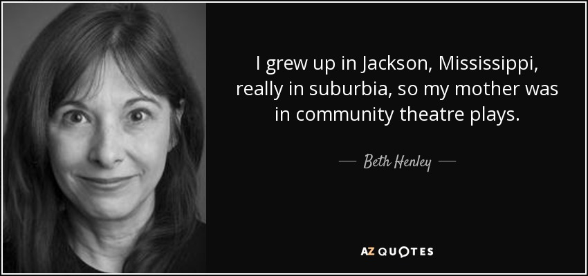 I grew up in Jackson, Mississippi, really in suburbia, so my mother was in community theatre plays. - Beth Henley