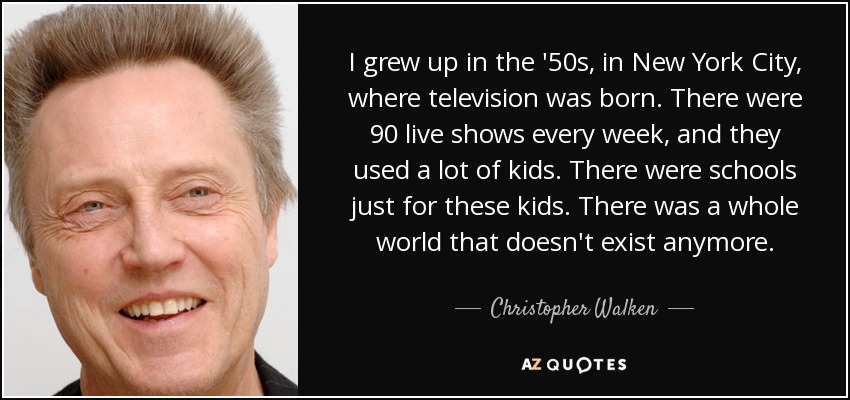 I grew up in the '50s, in New York City, where television was born. There were 90 live shows every week, and they used a lot of kids. There were schools just for these kids. There was a whole world that doesn't exist anymore. - Christopher Walken