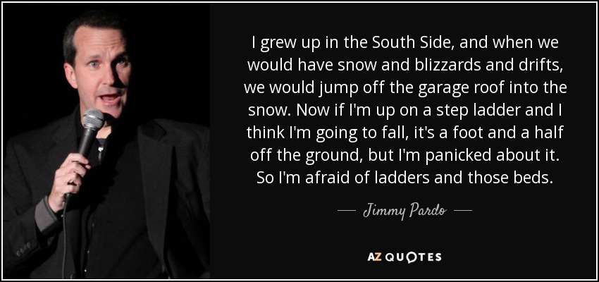 I grew up in the South Side, and when we would have snow and blizzards and drifts, we would jump off the garage roof into the snow. Now if I'm up on a step ladder and I think I'm going to fall, it's a foot and a half off the ground, but I'm panicked about it. So I'm afraid of ladders and those beds. - Jimmy Pardo