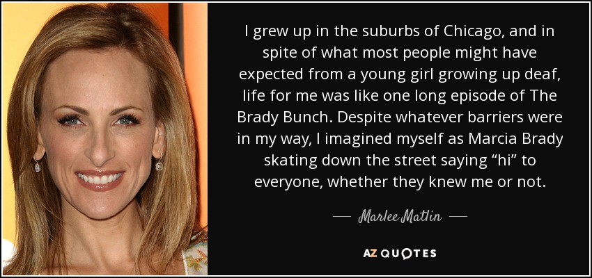 I grew up in the suburbs of Chicago, and in spite of what most people might have expected from a young girl growing up deaf, life for me was like one long episode of The Brady Bunch. Despite whatever barriers were in my way, I imagined myself as Marcia Brady skating down the street saying “hi” to everyone, whether they knew me or not. - Marlee Matlin