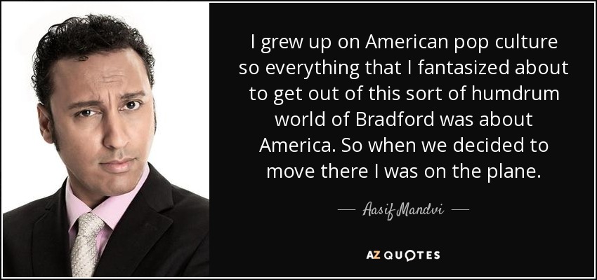 I grew up on American pop culture so everything that I fantasized about to get out of this sort of humdrum world of Bradford was about America. So when we decided to move there I was on the plane. - Aasif Mandvi