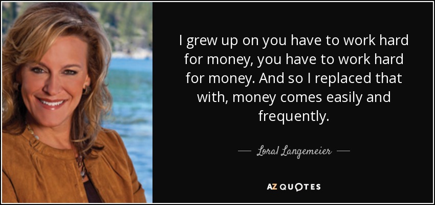 I grew up on you have to work hard for money, you have to work hard for money. And so I replaced that with, money comes easily and frequently. - Loral Langemeier