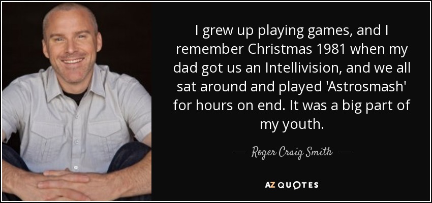 I grew up playing games, and I remember Christmas 1981 when my dad got us an Intellivision, and we all sat around and played 'Astrosmash' for hours on end. It was a big part of my youth. - Roger Craig Smith