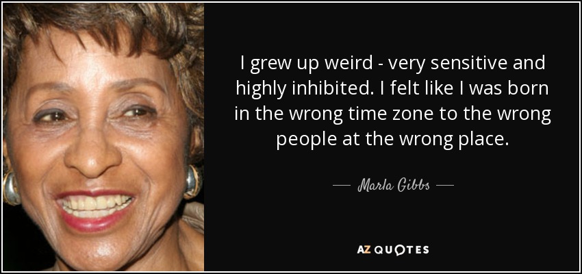 I grew up weird - very sensitive and highly inhibited. I felt like I was born in the wrong time zone to the wrong people at the wrong place. - Marla Gibbs